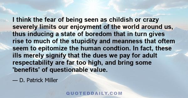 I think the fear of being seen as childish or crazy severely limits our enjoyment of the world around us, thus inducing a state of boredom that in turn gives rise to much of the stupidity and meanness that oftem seem to 