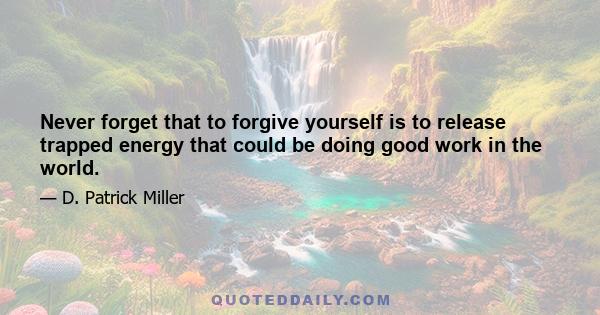 Never forget that to forgive yourself is to release trapped energy that could be doing good work in the world.