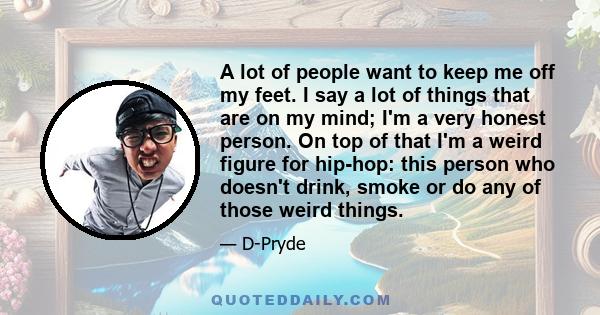 A lot of people want to keep me off my feet. I say a lot of things that are on my mind; I'm a very honest person. On top of that I'm a weird figure for hip-hop: this person who doesn't drink, smoke or do any of those