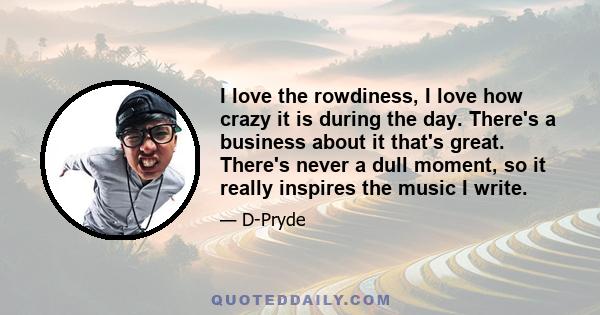 I love the rowdiness, I love how crazy it is during the day. There's a business about it that's great. There's never a dull moment, so it really inspires the music I write.