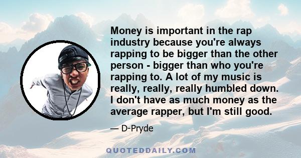 Money is important in the rap industry because you're always rapping to be bigger than the other person - bigger than who you're rapping to. A lot of my music is really, really, really humbled down. I don't have as much 