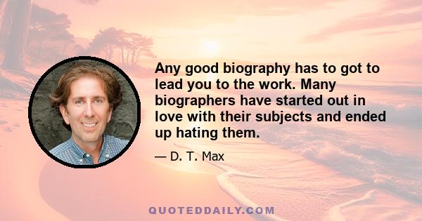 Any good biography has to got to lead you to the work. Many biographers have started out in love with their subjects and ended up hating them.