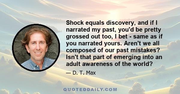 Shock equals discovery, and if I narrated my past, you'd be pretty grossed out too, I bet - same as if you narrated yours. Aren't we all composed of our past mistakes? Isn't that part of emerging into an adult awareness 