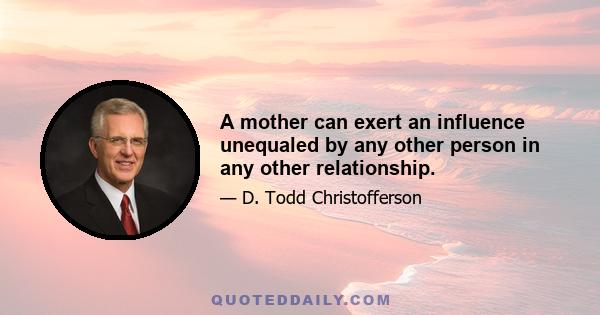 A mother can exert an influence unequaled by any other person in any other relationship.