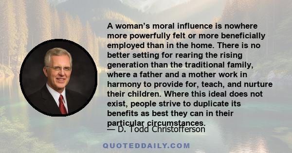 A woman’s moral influence is nowhere more powerfully felt or more beneficially employed than in the home. There is no better setting for rearing the rising generation than the traditional family, where a father and a