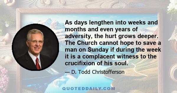 As days lengthen into weeks and months and even years of adversity, the hurt grows deeper. The Church cannot hope to save a man on Sunday if during the week it is a complacent witness to the crucifixion of his soul.