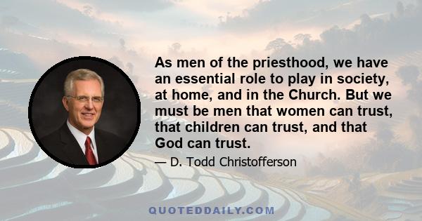 As men of the priesthood, we have an essential role to play in society, at home, and in the Church. But we must be men that women can trust, that children can trust, and that God can trust.