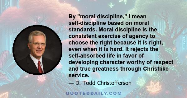 By moral discipline, I mean self-discipline based on moral standards. Moral discipline is the consistent exercise of agency to choose the right because it is right, even when it is hard. It rejects the self-absorbed