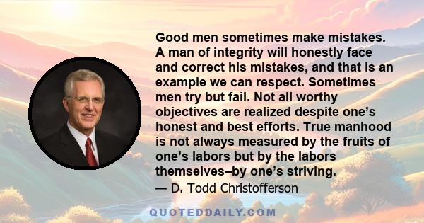 Good men sometimes make mistakes. A man of integrity will honestly face and correct his mistakes, and that is an example we can respect. Sometimes men try but fail. Not all worthy objectives are realized despite one’s