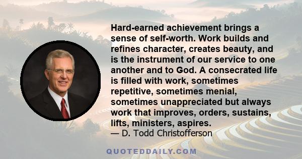 Hard-earned achievement brings a sense of self-worth. Work builds and refines character, creates beauty, and is the instrument of our service to one another and to God. A consecrated life is filled with work, sometimes