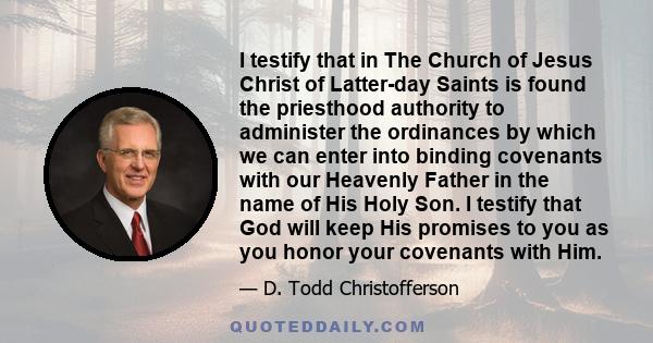 I testify that in The Church of Jesus Christ of Latter-day Saints is found the priesthood authority to administer the ordinances by which we can enter into binding covenants with our Heavenly Father in the name of His