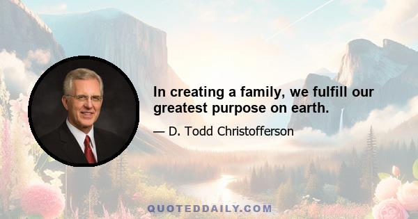 In creating a family, we fulfill our greatest purpose on earth.