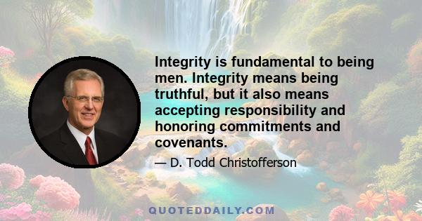 Integrity is fundamental to being men. Integrity means being truthful, but it also means accepting responsibility and honoring commitments and covenants.