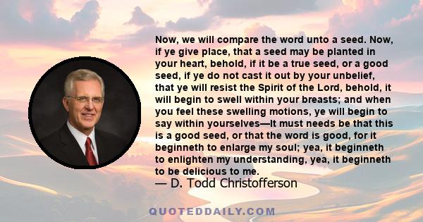 Now, we will compare the word unto a seed. Now, if ye give place, that a seed may be planted in your heart, behold, if it be a true seed, or a good seed, if ye do not cast it out by your unbelief, that ye will resist