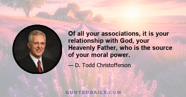 Of all your associations, it is your relationship with God, your Heavenly Father, who is the source of your moral power.