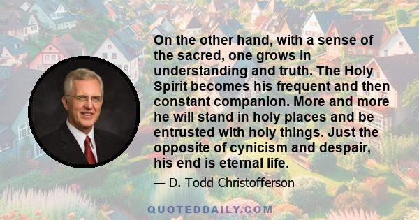 On the other hand, with a sense of the sacred, one grows in understanding and truth. The Holy Spirit becomes his frequent and then constant companion. More and more he will stand in holy places and be entrusted with