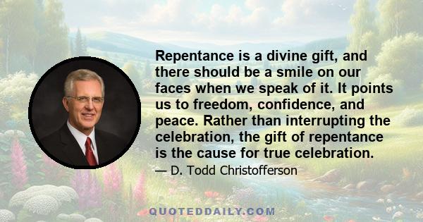 Repentance is a divine gift, and there should be a smile on our faces when we speak of it. It points us to freedom, confidence, and peace. Rather than interrupting the celebration, the gift of repentance is the cause