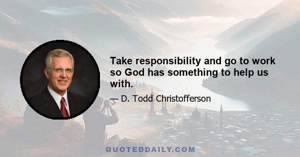 Take responsibility and go to work so God has something to help us with.