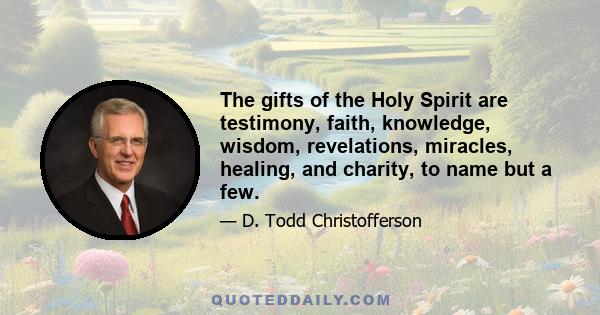 The gifts of the Holy Spirit are testimony, faith, knowledge, wisdom, revelations, miracles, healing, and charity, to name but a few.