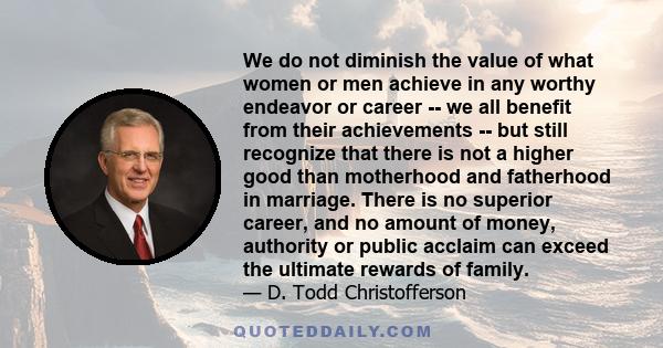 We do not diminish the value of what women or men achieve in any worthy endeavor or career -- we all benefit from their achievements -- but still recognize that there is not a higher good than motherhood and fatherhood