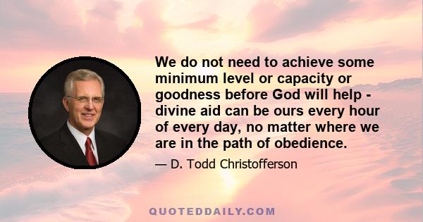 We do not need to achieve some minimum level or capacity or goodness before God will help - divine aid can be ours every hour of every day, no matter where we are in the path of obedience.