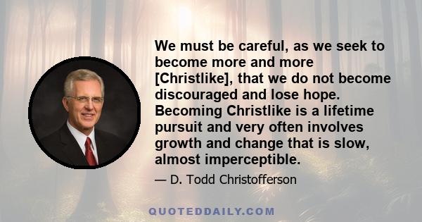 We must be careful, as we seek to become more and more [Christlike], that we do not become discouraged and lose hope. Becoming Christlike is a lifetime pursuit and very often involves growth and change that is slow,