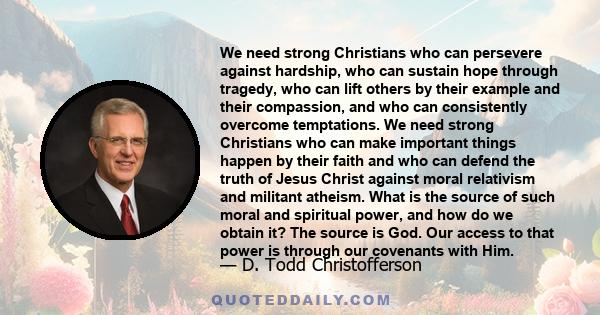 We need strong Christians who can persevere against hardship, who can sustain hope through tragedy, who can lift others by their example and their compassion, and who can consistently overcome temptations. We need