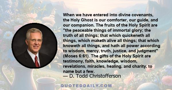 When we have entered into divine covenants, the Holy Ghost is our comforter, our guide, and our companion. The fruits of the Holy Spirit are the peaceable things of immortal glory; the truth of all things; that which