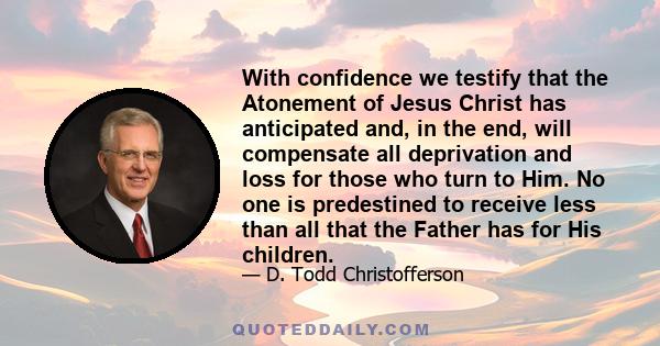 With confidence we testify that the Atonement of Jesus Christ has anticipated and, in the end, will compensate all deprivation and loss for those who turn to Him. No one is predestined to receive less than all that the