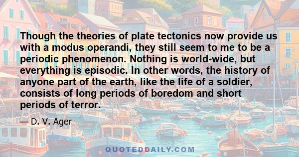 Though the theories of plate tectonics now provide us with a modus operandi, they still seem to me to be a periodic phenomenon. Nothing is world-wide, but everything is episodic. In other words, the history of anyone