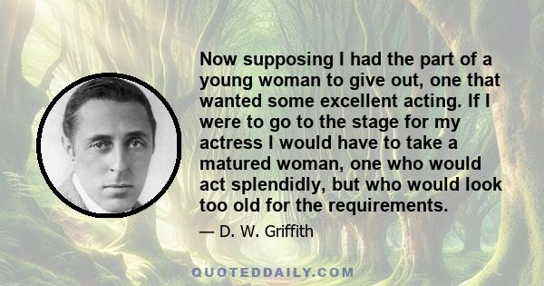 Now supposing I had the part of a young woman to give out, one that wanted some excellent acting. If I were to go to the stage for my actress I would have to take a matured woman, one who would act splendidly, but who