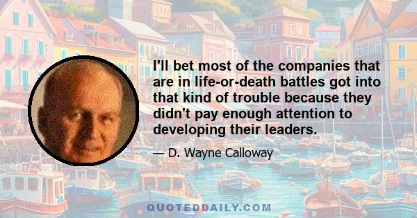 I'll bet most of the companies that are in life-or-death battles got into that kind of trouble because they didn't pay enough attention to developing their leaders.