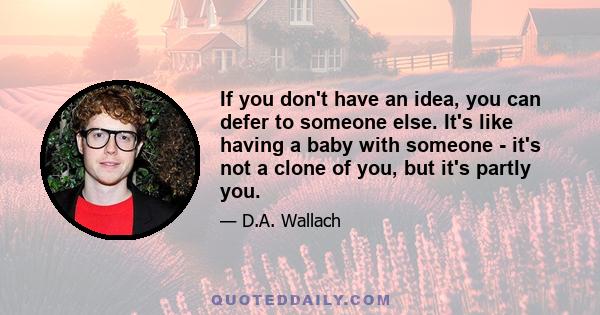 If you don't have an idea, you can defer to someone else. It's like having a baby with someone - it's not a clone of you, but it's partly you.