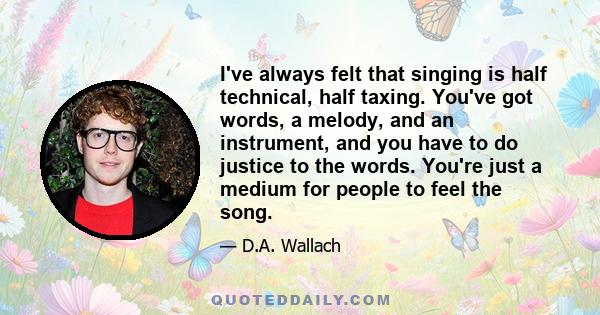 I've always felt that singing is half technical, half taxing. You've got words, a melody, and an instrument, and you have to do justice to the words. You're just a medium for people to feel the song.