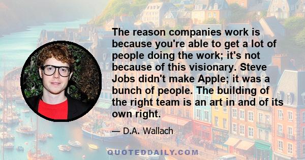 The reason companies work is because you're able to get a lot of people doing the work; it's not because of this visionary. Steve Jobs didn't make Apple; it was a bunch of people. The building of the right team is an