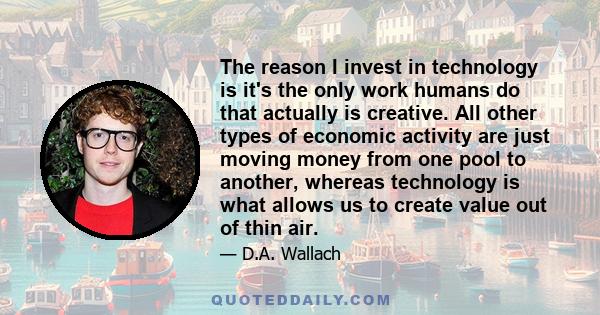 The reason I invest in technology is it's the only work humans do that actually is creative. All other types of economic activity are just moving money from one pool to another, whereas technology is what allows us to