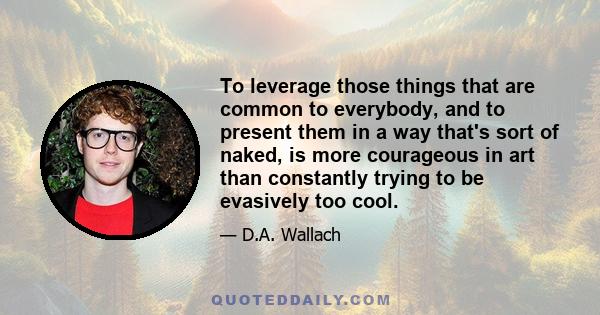 To leverage those things that are common to everybody, and to present them in a way that's sort of naked, is more courageous in art than constantly trying to be evasively too cool.