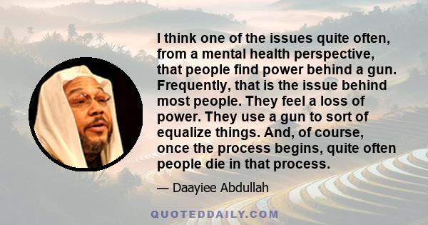 I think one of the issues quite often, from a mental health perspective, that people find power behind a gun. Frequently, that is the issue behind most people. They feel a loss of power. They use a gun to sort of