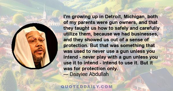 I'm growing up in Detroit, Michigan, both of my parents were gun owners, and that they taught us how to safely and carefully utilize them, because we had businesses, and they showed us out of a sense of protection. But