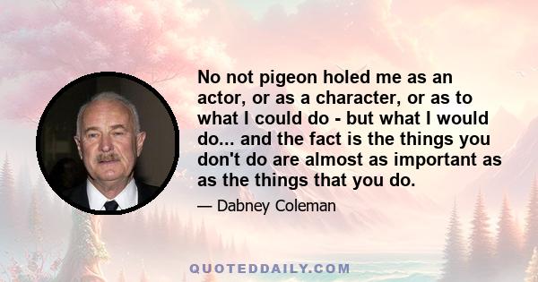 No not pigeon holed me as an actor, or as a character, or as to what I could do - but what I would do... and the fact is the things you don't do are almost as important as as the things that you do.