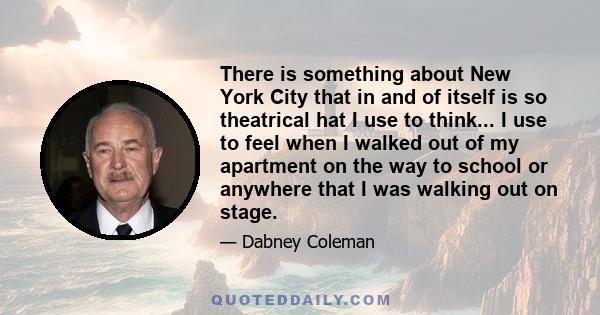 There is something about New York City that in and of itself is so theatrical hat I use to think... I use to feel when I walked out of my apartment on the way to school or anywhere that I was walking out on stage.