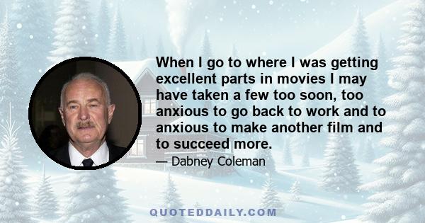 When I go to where I was getting excellent parts in movies I may have taken a few too soon, too anxious to go back to work and to anxious to make another film and to succeed more.