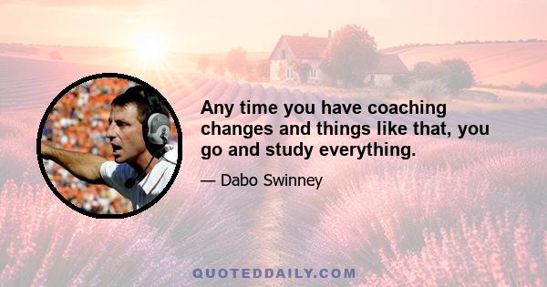 Any time you have coaching changes and things like that, you go and study everything.