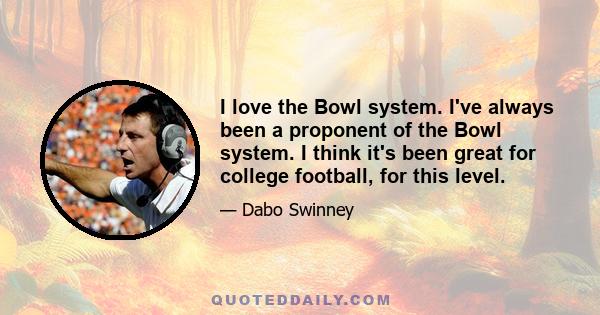 I love the Bowl system. I've always been a proponent of the Bowl system. I think it's been great for college football, for this level.