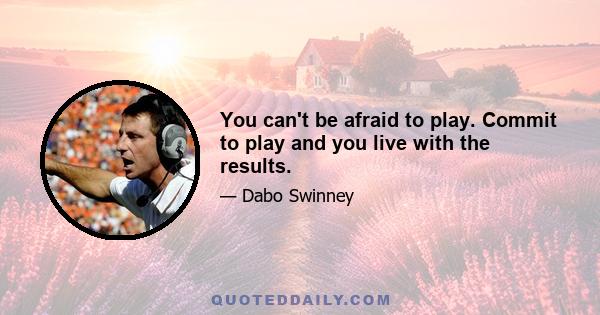 You can't be afraid to play. Commit to play and you live with the results.