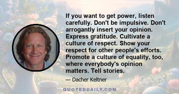 If you want to get power, listen carefully. Don't be impulsive. Don't arrogantly insert your opinion. Express gratitude. Cultivate a culture of respect. Show your respect for other people's efforts. Promote a culture of 