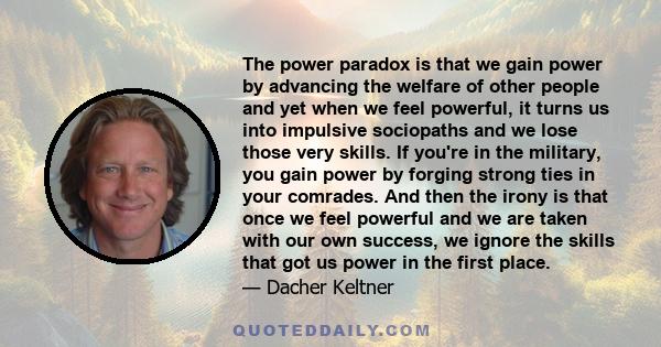 The power paradox is that we gain power by advancing the welfare of other people and yet when we feel powerful, it turns us into impulsive sociopaths and we lose those very skills. If you're in the military, you gain