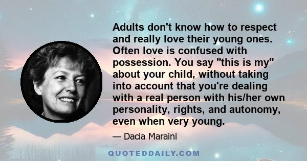 Adults don't know how to respect and really love their young ones. Often love is confused with possession. You say this is my about your child, without taking into account that you're dealing with a real person with