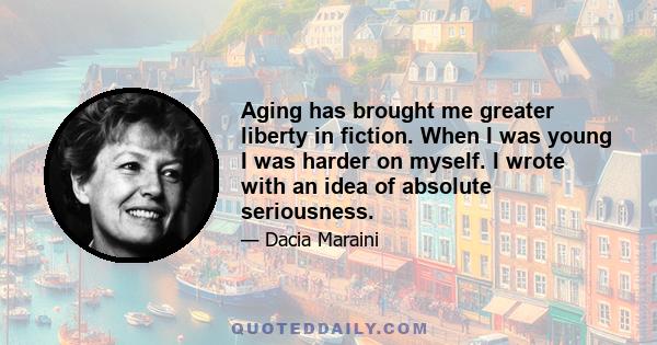 Aging has brought me greater liberty in fiction. When I was young I was harder on myself. I wrote with an idea of absolute seriousness.