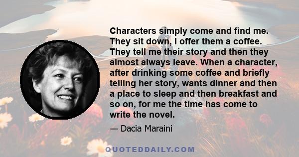 Characters simply come and find me. They sit down, I offer them a coffee. They tell me their story and then they almost always leave. When a character, after drinking some coffee and briefly telling her story, wants